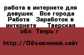 работа в интернете для девушек - Все города Работа » Заработок в интернете   . Тверская обл.,Тверь г.